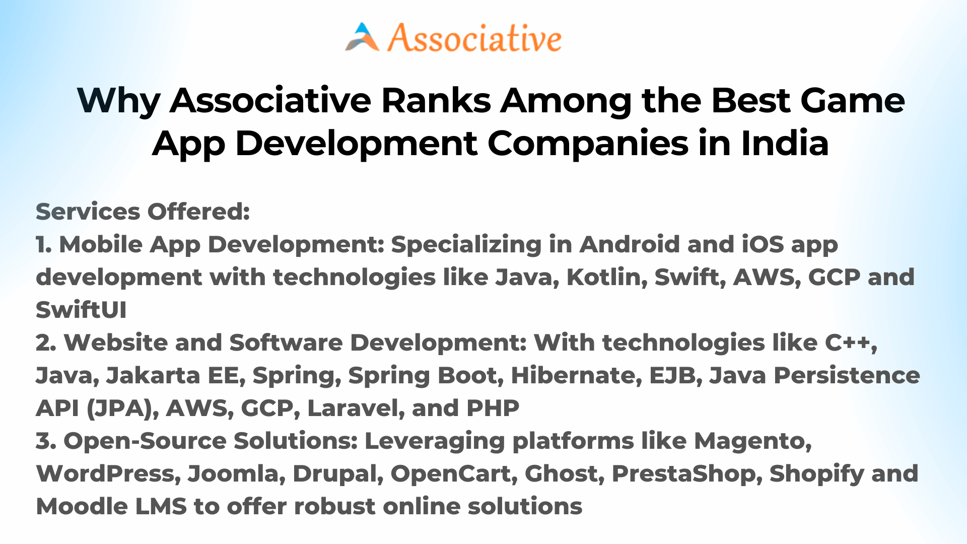 Why Associative Ranks Among the Best Game App Development Companies in India Hello, gamers and entrepreneurs! Are you eager to create the next big thing in the gaming world? Do you have a fantastic game idea but don't know where to start with the app development? Well, you've landed at the right spot. This blog will tell you why Associative is one of the Best Game App Development Companies in India. Situated in Lohegaon, Pune, Associative is the ultimate choice for game app development. What Services Do We Offer? 1. Mobile App Development Technologies Used: Java, Kotlin, Swift, AWS, GCP, SwiftUI Specialization: Android and iOS apps 2. Website and Software Development Technologies Used: C++, Java, Jakarta EE, Spring, Spring Boot, Hibernate, EJB, JPA, AWS, GCP, Laravel, PHP Specialization: All types of websites and custom software solutions 3. Open-Source Solutions Technologies Used: Magento, WordPress, Joomla, Drupal, OpenCart, Ghost, PrestaShop, Shopify, Moodle LMS Specialization: Comprehensive online solutions for every business type Why Choose Associative for Game App Development? 1. Skilled Team Our team of expert developers knows how to turn your gaming ideas into successful apps. 2. Cutting-Edge Technologies We use the latest technologies like Java, Kotlin, Swift, AWS, and GCP to ensure your game app is top-notch. 3. Cross-Platform Expertise Whether you're looking for Android game development or iOS, we have got you covered. 4. Scalability and Security Our game apps are not only built for today but also for future growth. Plus, we take the security of your game app very seriously. What Sets Us Apart? - Quality: We offer top-quality game app development. - Affordable Rates: Best doesn’t always mean expensive. We offer cost-effective solutions. - Customer Support: We believe in long-term relationships. Our customer support is always there to help you, even after project completion. Our Working Methodology 1. Initial Discussion: We start by understanding your game idea and requirements. 2. Planning: After the initial discussion, our team lays down a comprehensive plan. 3. Development: Our developers then get to work to make your dream game app. 4. Quality Assurance: Before launching, the game app goes through various tests to ensure everything is perfect. 5. Launch and Post-Launch Support: Once the app is ready, we launch it and provide you with all the necessary post-launch support. In Conclusion If you're seeking to make your mark in the gaming industry, Associative is your go-to solution. Recognized as one of the Best Game App Development Companies in India, we are committed to turning your gaming vision into a blockbuster app. So, what are you waiting for? Contact us today and let’s kickstart your journey in the world of game apps! Thank you for reading, and best of luck with your gaming venture!